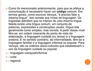 Como foi mencionado anteriormente, para que se efetue a comunicação é necessário haver um código comum. Em termos gerais, como escreve Vanoye, “é preciso falar a mesma língua”. Isto remete aos níveis de linguagem. Os lingüistas admitem que no interior de uma mesma língua falada existe uma língua comum, um conjunto de palavras, expressões e construções usuais, língua tida geralmente como simples, mas correta. A partir desse nível têm-se, em ordem crescente do ponto de vista da elaboração, a linguagem cuidada (ou tensa) e a linguagem oratória. E no sentido contrário, da informalidade, têm-se a linguagem familiar e a linguagem informal ou popular. Para Vanoye, são os critérios sócio-culturais que estabelecem o uso da linguagem cuidada ou popular.- linguagem coloquial/informal- culta- regional