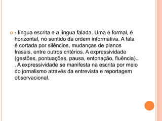 - língua escrita e a língua falada. Uma é formal, é horizontal, no sentido da ordem informativa. A fala é cortada por silêncios, mudanças de planos frasais, entre outros critérios. A expressividade (gestões, pontuações, pausa, entonação, fluência)... A expressividade se manifesta na escrita por meio do jornalismo através da entrevista e reportagem observacional.
