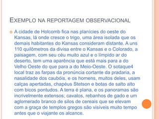 Exemplo na reportagem observacionalA cidade de Holcomb fica nas planícies do oeste do Kansas, lá onde cresce o trigo, uma área isolada que os demais habitantes do Kansas consideram distante. A uns 110 quilômetros da divisa entre o Kansas e o Colorado, a paisagem, com seu céu muito azul e o límpido ar do deserto, tem uma aparência que está mais para a do Velho Oeste do que para a do Meio-Oeste. O sotaque4 local traz as farpas da pronúncia cortante da pradaria, a nasalidade dos caubóis, e os homens, muitos deles, usam calças apertadas, chapéus Stetson e botas de salto alto com bicos pontudos. A terra é plana, e os panoramas são incrivelmente extensos; cavalos, rebanhos de gado e um aglomerado branco de silos de cereais que se elevam com a graça de templos gregos são visíveis muito tempo antes que o viajante os alcance.