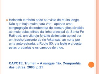 Holcomb também pode ser vista de muito longe. Não que haja muito para ver – apenas uma congregação desordenada de construções dividida ao meio pelos trilhos da linha principal da Santa Fe Railroad, um vilarejo fortuito delimitado ao sul por um trecho barrento do rio Arkansas, ao norte por uma auto-estrada, a Route 50, e a leste e a oeste pelas pradarias e os campos de trigo.CAPOTE, Truman – A sangue frio. Companhia das Letras, 2006, p.21