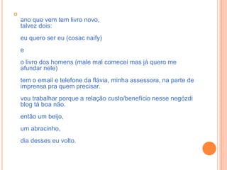 ano que vem tem livro novo,talvez dois:eu quero ser eu (cosacnaify)e o livro dos homens (male mal comecei mas já quero me afundar nele)tem o email e telefone da flávia, minha assessora, na parte de imprensa pra quem precisar. vou trabalhar porque a relação custo/benefício nesse negózdi blog tá boa não. então um beijo,um abracinho,dia desses eu volto.