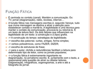 Função FáticaÉ centrada no contato (canal). Mantém a comunicação. Ex: TV, jornal (diagramação), rádio, revistas, internet....A função fática nas mensagens escritas é, segundo Vanoye, tudo que numa mensagem se destina a atrair a atenção para estabelecer contato e mantê-lo. A legibilidade é uma técnica para manter o contato da comunicação, provocá-la ou retomá-la. É um texto de leitura fácil. Os dois fatores que influenciam na legibilidade de um texto: a construção e a (tipo) grafia.-> A construção do tempo: estratégias de legibilidade;-> escolha das palavras: curtas, antigas, forma simples;-> verbos polissêmicos, como FAZER, DIZER;-> escolha de estruturas de frase;-> para o autor, clichês e redundâncias facilitam a leitura para determinado tipo de leitor, como os jornais populares;-> a função fática é extremamente importante na diagramação, no jornalismo escrito. É, juntamente com o texto, a responsável pela questão de atrair ou afastar leitores. Diagramação, infográficos, organogramas, a arte e até a fotografia do jornal.