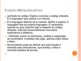 Função Metalinguísticacentrada no código. Explica e precisa o código utilizado. É a linguagem que explica a si mesma.É a linguagem falando de si mesma. Define e explica. A linguagem fala da própria linguagem. É necessário quando se quer exprimir algo a respeito do código utilizado. Intervém essencialmente nos textos explicativos e didáticos.- Definição (como no dicionário), análise e explicação do comentário. A análise não julga, apenas exibe idéias e fatos.No jornalismo pode-se afirmar que esta função é exercida pelo ombudsman, que analisa, critica e comenta edições de jornais.  