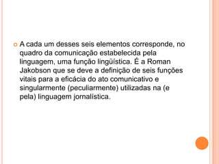 A cada um desses seis elementos corresponde, no quadro da comunicação estabelecida pela linguagem, uma função lingüística. É a Roman Jakobson que se deve a definição de seis funções vitais para a eficácia do ato comunicativo e singularmente (peculiarmente) utilizadas na (e pela) linguagem jornalística.
