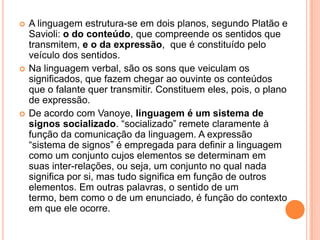 A linguagem estrutura-se em dois planos, segundo Platão e Savioli: o do conteúdo, que compreende os sentidos que transmitem, e o da expressão,  que é constituído pelo veículo dos sentidos. Na linguagem verbal, são os sons que veiculam os significados, que fazem chegar ao ouvinte os conteúdos que o falante quer transmitir. Constituem eles, pois, o plano de expressão. De acordo com Vanoye, linguagem é um sistema de signos socializado. “socializado” remete claramente à função da comunicação da linguagem. A expressão “sistema de signos” é empregada para definir a linguagem como um conjunto cujos elementos se determinam em suas inter-relações, ou seja, um conjunto no qual nada significa por si, mas tudo significa em função de outros elementos. Em outras palavras, o sentido de um termo, bem como o de um enunciado, é função do contexto em que ele ocorre.
