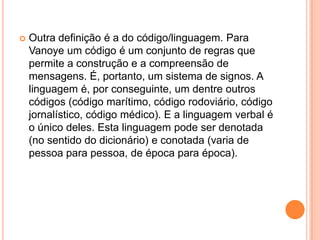 Outra definição é a do código/linguagem. Para Vanoye um código é um conjunto de regras que permite a construção e a compreensão de mensagens. É, portanto, um sistema de signos. A linguagem é, por conseguinte, um dentre outros códigos (código marítimo, código rodoviário, código jornalístico, código médico). E a linguagem verbal é o único deles. Esta linguagem pode ser denotada (no sentido do dicionário) e conotada (varia de pessoa para pessoa, de época para época).