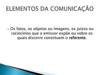    Os fatos, os objetos ou imagens, os juízos ou
    raciocínios que o emissor expõe ou sobre os
        quais discorre constituem o referente.
 