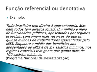    Exemplo:

Todo brasileiro tem direito à aposentadoria. Mas
nem todos têm direitos iguais. Um milhão e meio
de funcionários públicos, aposentados por regimes
especiais, consomem mais recursos do que os
quinze milhões de trabalhadores aposentados pelo
INSS. Enquanto a média dos benefícios aos
aposentados do INSS é de 2,1 salários mínimos, nos
regimes especiais tem gente que ganha mais de
100 salários mínimos.
(Programa Nacional de Desestatização)
 
