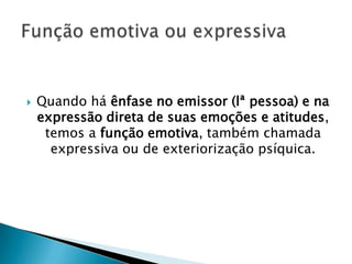    Quando há ênfase no emissor (lª pessoa) e na
    expressão direta de suas emoções e atitudes,
     temos a função emotiva, também chamada
      expressiva ou de exteriorização psíquica.
 