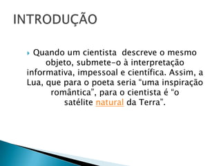  Quando um cientista descreve o mesmo
     objeto, submete-o à interpretação
informativa, impessoal e científica. Assim, a
Lua, que para o poeta seria “uma inspiração
      romântica”, para o cientista é “o
         satélite natural da Terra”.
 