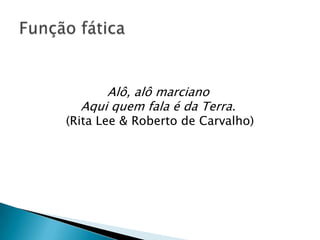 Alô, alô marciano
  Aqui quem fala é da Terra.
(Rita Lee & Roberto de Carvalho)
 