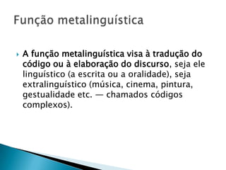    A função metalinguística visa à tradução do
    código ou à elaboração do discurso, seja ele
    linguístico (a escrita ou a oralidade), seja
    extralinguístico (música, cinema, pintura,
    gestualidade etc. — chamados códigos
    complexos).
 