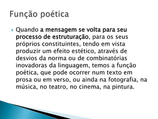    Quando a mensagem se volta para seu
    processo de estruturação, para os seus
    próprios constituintes, tendo em vista
    produzir um efeito estético, através de
    desvios da norma ou de combinatórias
    inovadoras da linguagem, temos a função
    poética, que pode ocorrer num texto em
    prosa ou em verso, ou ainda na fotografia, na
    música, no teatro, no cinema, na pintura.
 