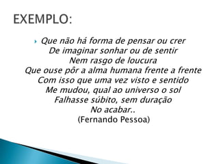 Que não há forma de pensar ou crer
     De imaginar sonhar ou de sentir
          Nem rasgo de loucura
Que ouse pôr a alma humana frente a frente
  Com isso que uma vez visto e sentido
    Me mudou, qual ao universo o sol
      Falhasse súbito, sem duração
                No acabar..
            (Fernando Pessoa)
 