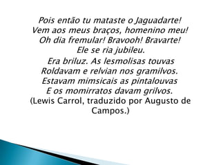 Pois então tu mataste o Jaguadarte!
Vem aos meus braços, homenino meu!
 Oh dia fremular! Bravooh! Bravarte!
           Ele se ria jubileu.
   Era briluz. As lesmolisas touvas
  Roldavam e relvian nos gramilvos.
  Estavam mimsicais as pintalouvas
   E os momirratos davam grilvos.
(Lewis Carrol, traduzido por Augusto de
                Campos.)
 