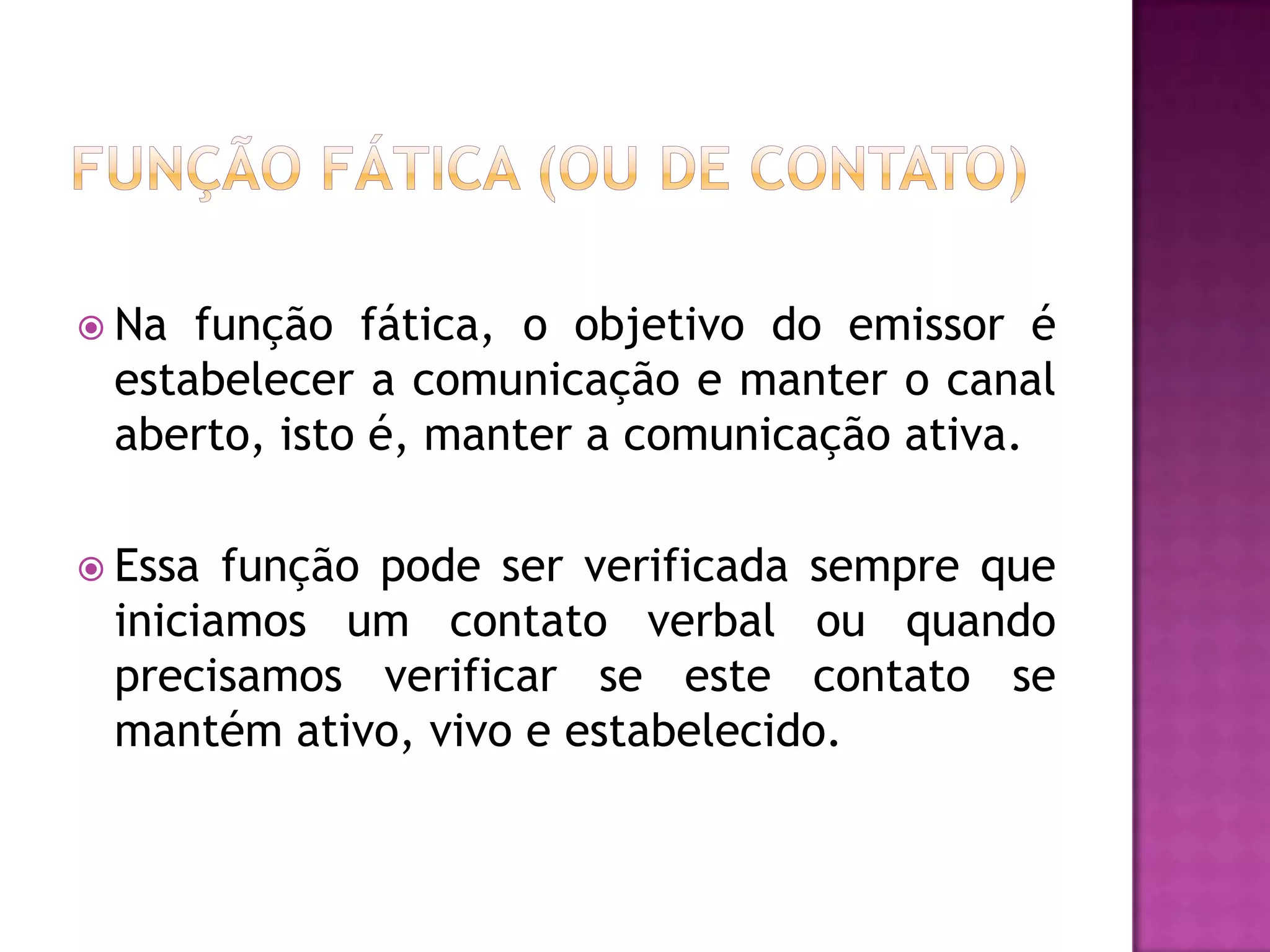  Na função fática, o objetivo do emissor é
 estabelecer a comunicação e manter o canal
 aberto, isto é, manter a comunicação ativa.

 Essa função pode ser verificada sempre que
 iniciamos um contato verbal ou quando
 precisamos verificar se este contato se
 mantém ativo, vivo e estabelecido.
 