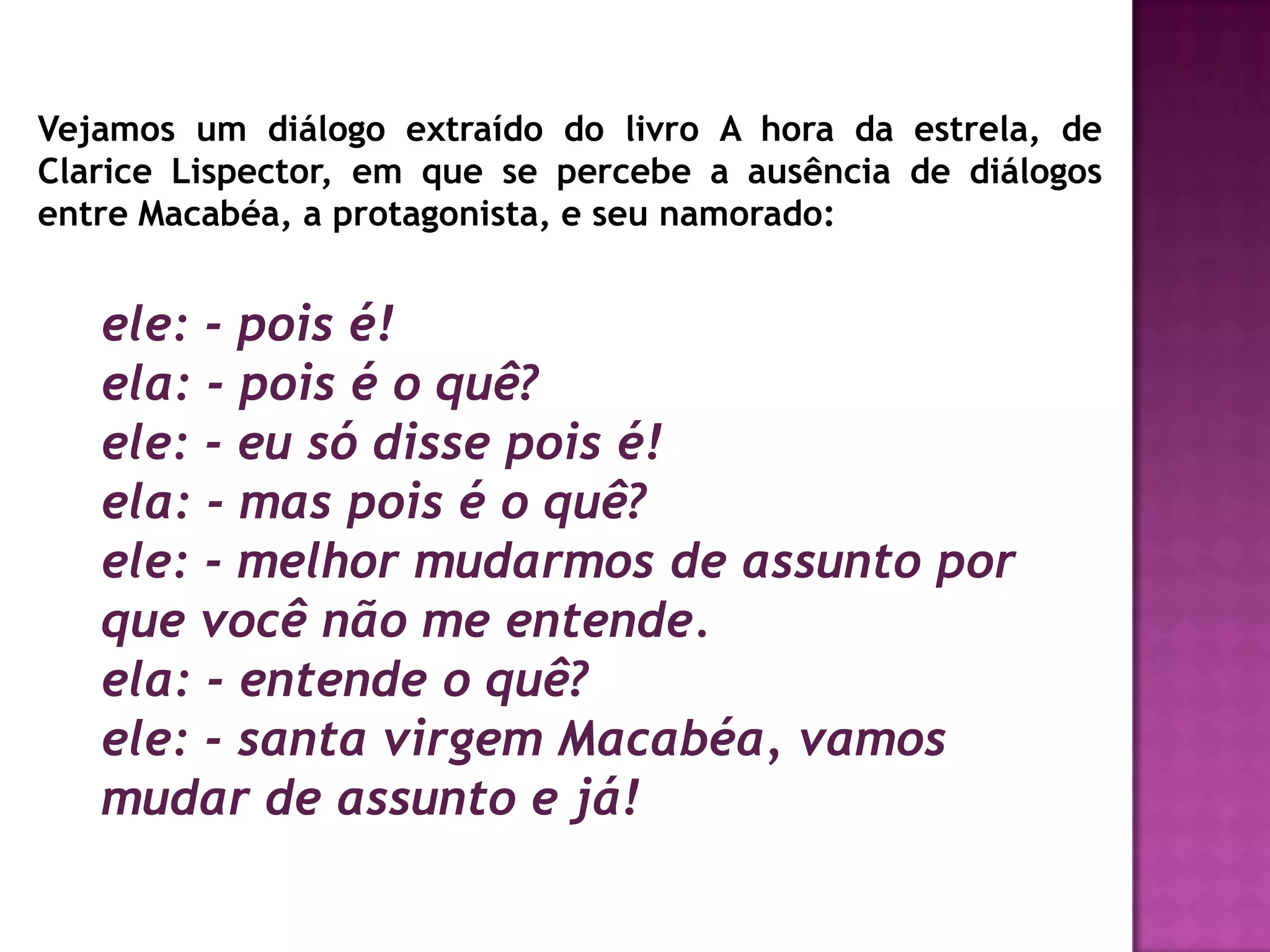 Vejamos um diálogo extraído do livro A hora da estrela, de
Clarice Lispector, em que se percebe a ausência de diálogos
entre Macabéa, a protagonista, e seu namorado:


   ele: - pois é!
   ela: - pois é o quê?
   ele: - eu só disse pois é!
   ela: - mas pois é o quê?
   ele: - melhor mudarmos de assunto por
   que você não me entende.
   ela: - entende o quê?
   ele: - santa virgem Macabéa, vamos
   mudar de assunto e já!
 