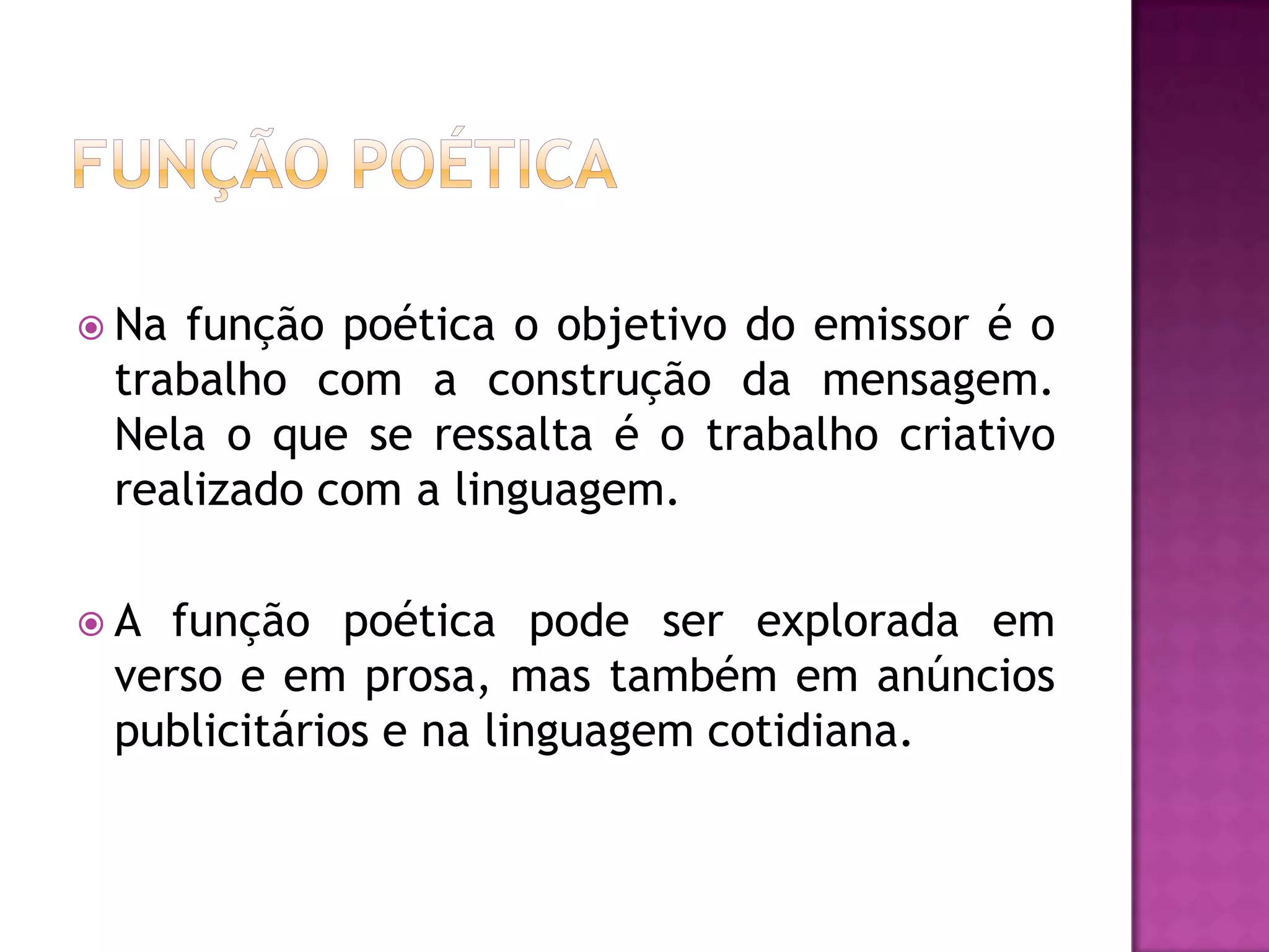  Nafunção poética o objetivo do emissor é o
 trabalho com a construção da mensagem.
 Nela o que se ressalta é o trabalho criativo
 realizado com a linguagem.

A  função poética pode ser explorada em
 verso e em prosa, mas também em anúncios
 publicitários e na linguagem cotidiana.
 