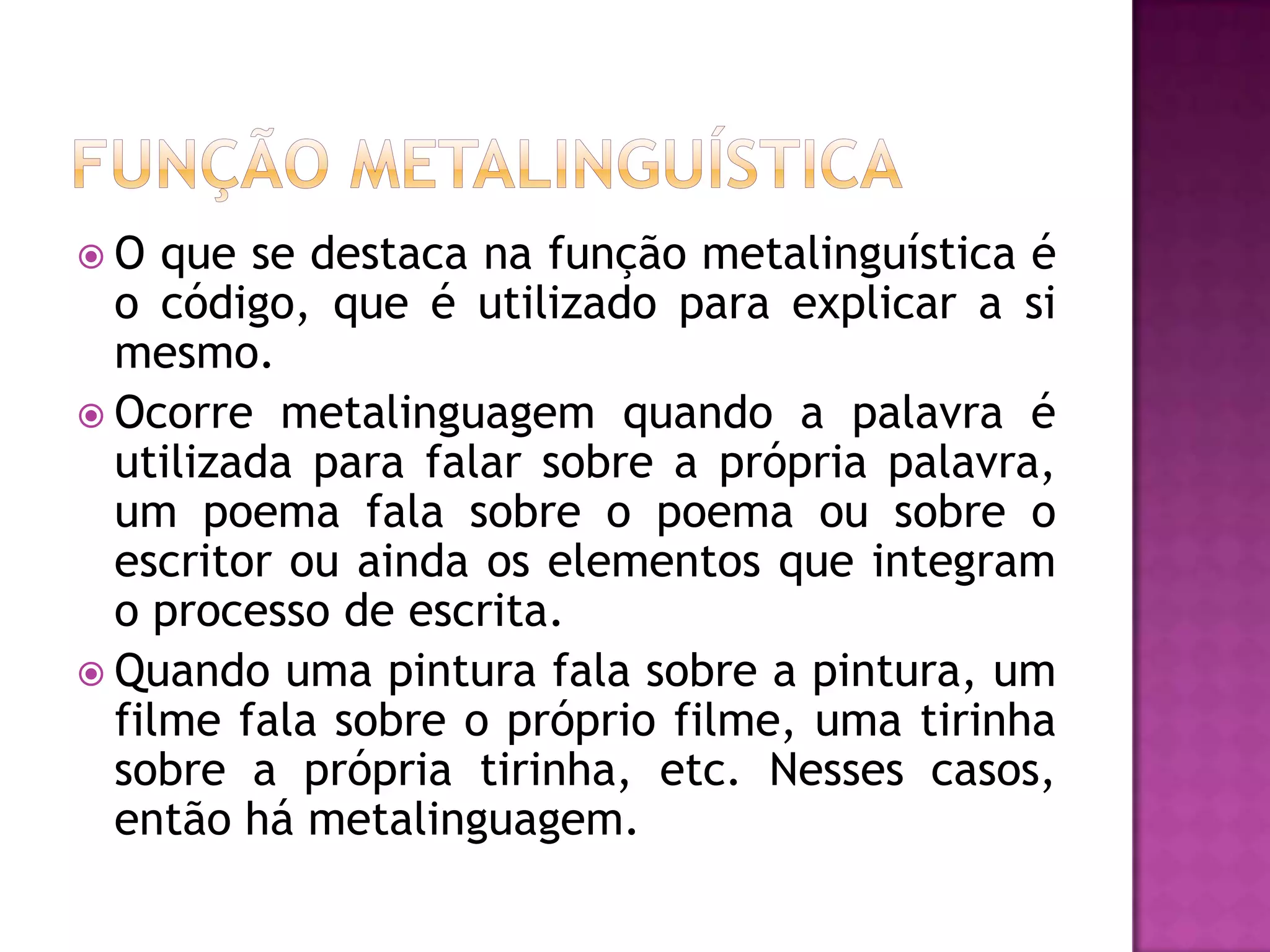 O   que se destaca na função metalinguística é
  o código, que é utilizado para explicar a si
  mesmo.
 Ocorre metalinguagem quando a palavra é
  utilizada para falar sobre a própria palavra,
  um poema fala sobre o poema ou sobre o
  escritor ou ainda os elementos que integram
  o processo de escrita.
 Quando uma pintura fala sobre a pintura, um
  filme fala sobre o próprio filme, uma tirinha
  sobre a própria tirinha, etc. Nesses casos,
  então há metalinguagem.
 