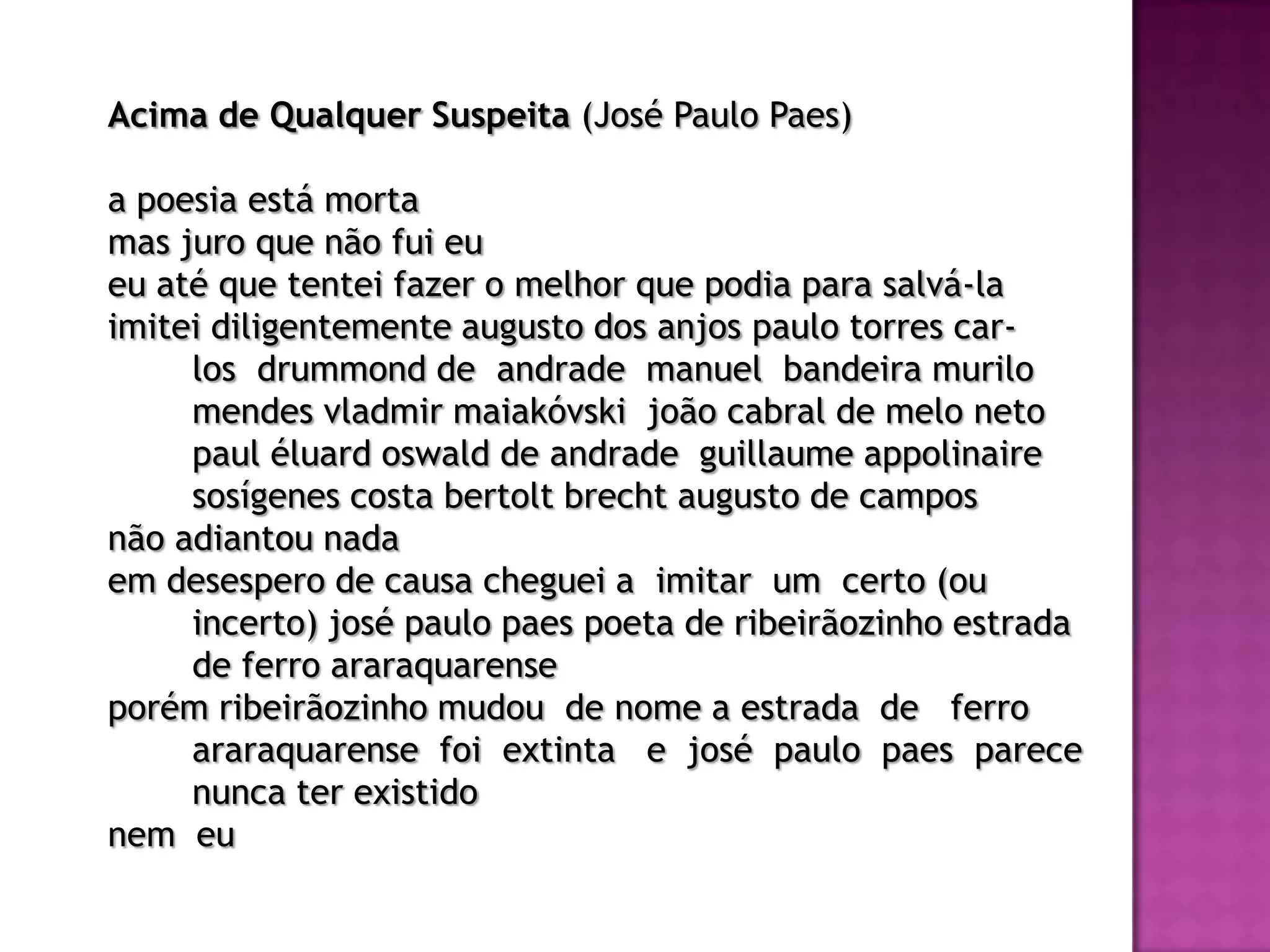Acima de Qualquer Suspeita (José Paulo Paes)

a poesia está morta
mas juro que não fui eu
eu até que tentei fazer o melhor que podia para salvá-la
imitei diligentemente augusto dos anjos paulo torres car-
     los drummond de andrade manuel bandeira murilo
     mendes vladmir maiakóvski joão cabral de melo neto
     paul éluard oswald de andrade guillaume appolinaire
     sosígenes costa bertolt brecht augusto de campos
não adiantou nada
em desespero de causa cheguei a imitar um certo (ou
     incerto) josé paulo paes poeta de ribeirãozinho estrada
     de ferro araraquarense
porém ribeirãozinho mudou de nome a estrada de ferro
     araraquarense foi extinta e josé paulo paes parece
     nunca ter existido
nem eu
 