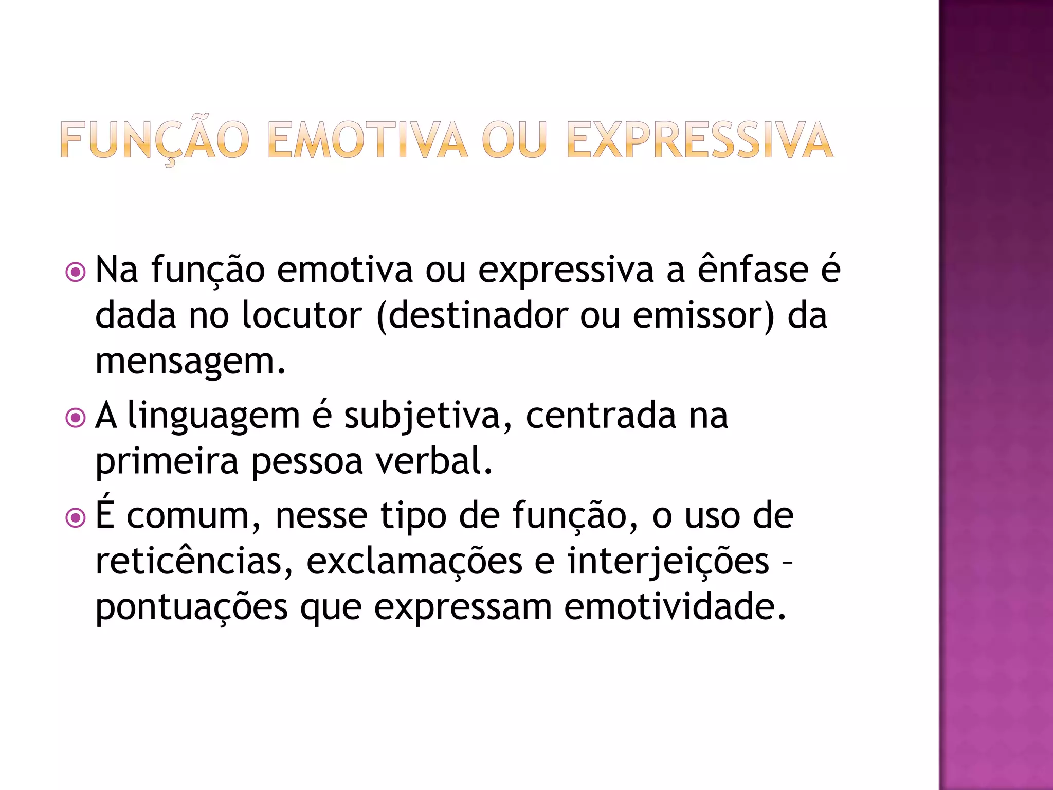  Na  função emotiva ou expressiva a ênfase é
  dada no locutor (destinador ou emissor) da
  mensagem.
 A linguagem é subjetiva, centrada na
  primeira pessoa verbal.
 É comum, nesse tipo de função, o uso de
  reticências, exclamações e interjeições –
  pontuações que expressam emotividade.
 