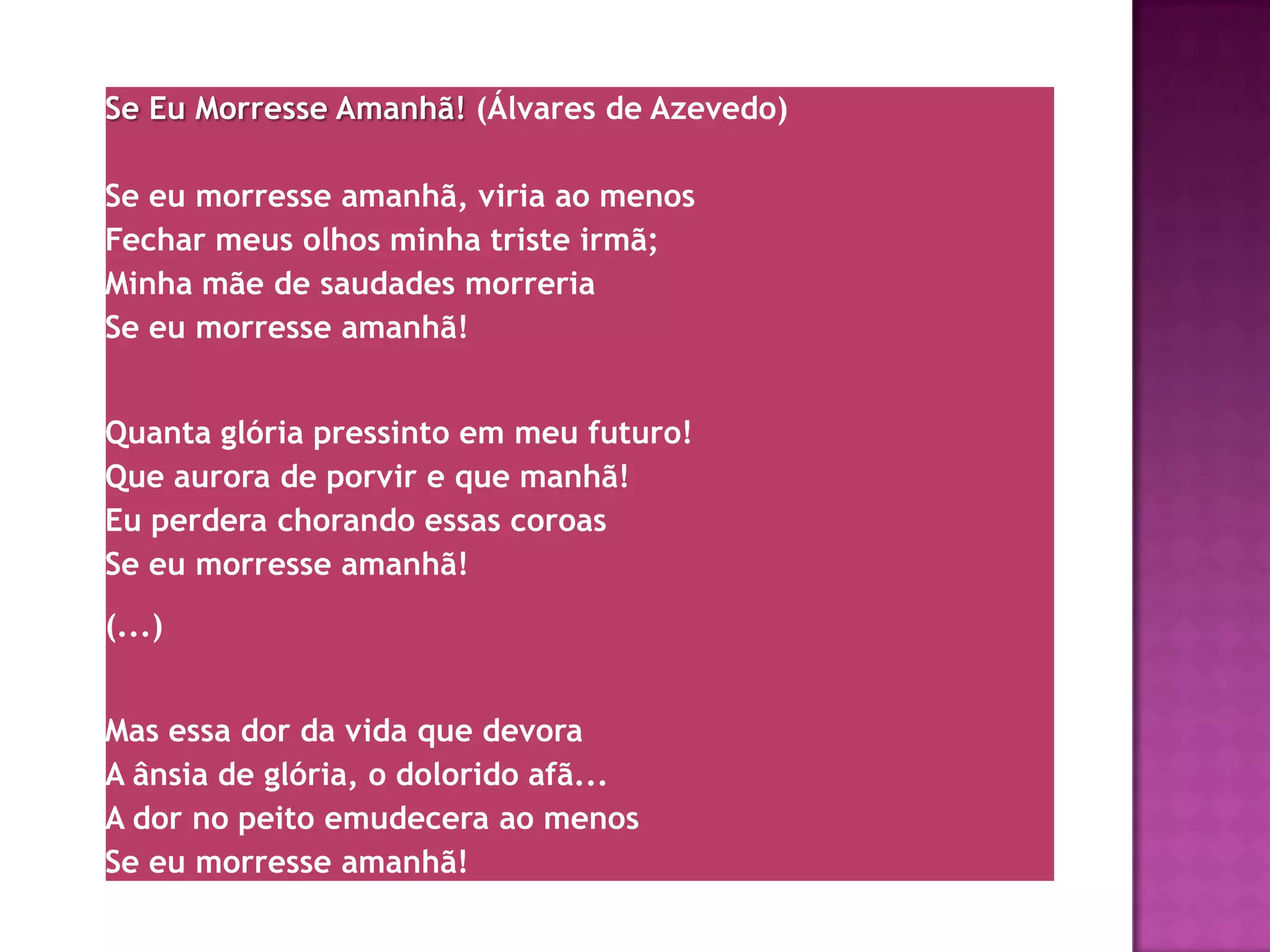 Se Eu Morresse Amanhã! (Álvares de Azevedo)

Se eu morresse amanhã, viria ao menos
Fechar meus olhos minha triste irmã;
Minha mãe de saudades morreria
Se eu morresse amanhã!


Quanta glória pressinto em meu futuro!
Que aurora de porvir e que manhã!
Eu perdera chorando essas coroas
Se eu morresse amanhã!
(...)


Mas essa dor da vida que devora
A ânsia de glória, o dolorido afã...
A dor no peito emudecera ao menos
Se eu morresse amanhã!
 