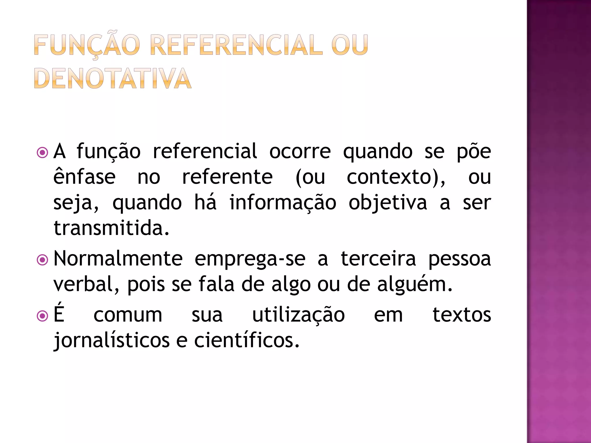 A   função referencial ocorre quando se põe
  ênfase no referente (ou contexto), ou
  seja, quando há informação objetiva a ser
  transmitida.
 Normalmente emprega-se a terceira pessoa
  verbal, pois se fala de algo ou de alguém.
É     comum sua utilização em textos
  jornalísticos e científicos.
 