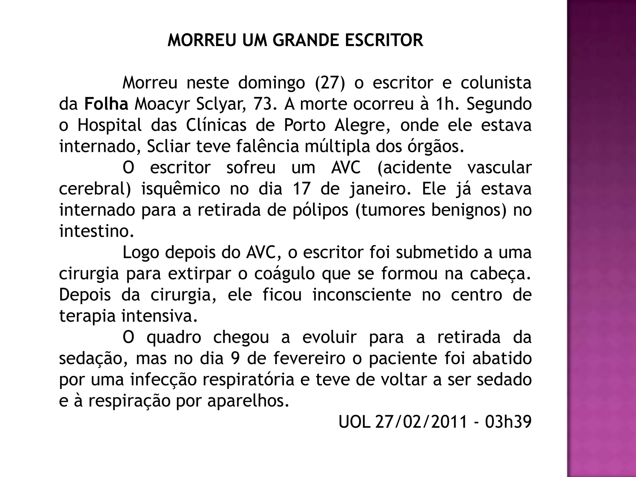 MORREU UM GRANDE ESCRITOR

        Morreu neste domingo (27) o escritor e colunista
da Folha Moacyr Sclyar, 73. A morte ocorreu à 1h. Segundo
o Hospital das Clínicas de Porto Alegre, onde ele estava
internado, Scliar teve falência múltipla dos órgãos.
        O escritor sofreu um AVC (acidente vascular
cerebral) isquêmico no dia 17 de janeiro. Ele já estava
internado para a retirada de pólipos (tumores benignos) no
intestino.
        Logo depois do AVC, o escritor foi submetido a uma
cirurgia para extirpar o coágulo que se formou na cabeça.
Depois da cirurgia, ele ficou inconsciente no centro de
terapia intensiva.
        O quadro chegou a evoluir para a retirada da
sedação, mas no dia 9 de fevereiro o paciente foi abatido
por uma infecção respiratória e teve de voltar a ser sedado
e à respiração por aparelhos.
                                    UOL 27/02/2011 - 03h39
 