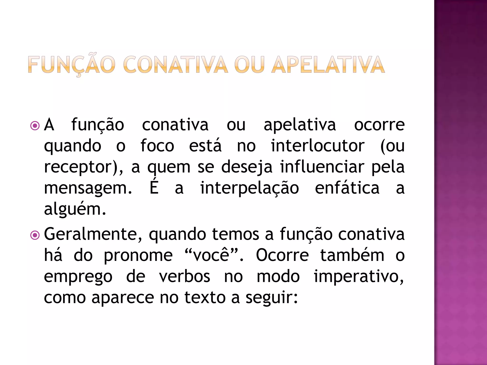 A   função conativa ou apelativa ocorre
  quando o foco está no interlocutor (ou
  receptor), a quem se deseja influenciar pela
  mensagem. É a interpelação enfática a
  alguém.
 Geralmente, quando temos a função conativa
  há do pronome “você”. Ocorre também o
  emprego de verbos no modo imperativo,
  como aparece no texto a seguir:
 