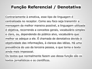 Função Referencial / Denotativa
Contrariamente à emotiva, esse tipo de linguagem é
centralizada no receptor. Como seu foco seja transmitir a
mensagem da melhor maneira possível, a linguagem utilizada
é objetiva, recorrendo a conceitos gerais, vocabulário simples
e claro, ou, dependendo do público alvo, vocabulário que
melhor se adeque a ele. É chamada de denotativa devido à
objetividade das informações, à clareza das idéias. Há uma
prevalência do uso da terceira pessoa, o que torna o texto
ainda mais impessoal.
Os textos que normalmente fazem uso dessa função são os
textos jornalísticos e os científicos.
 