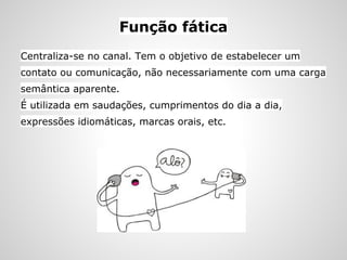 Função fática
Centraliza-se no canal. Tem o objetivo de estabelecer um
contato ou comunicação, não necessariamente com uma carga
semântica aparente.
É utilizada em saudações, cumprimentos do dia a dia,
expressões idiomáticas, marcas orais, etc.
 