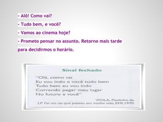 - Alô! Como vai?
- Tudo bem, e você?
- Vamos ao cinema hoje?
- Prometo pensar no assunto. Retorno mais tarde
para decidirmos o horário.
 