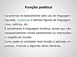 Função poética
Caracteriza-se basicamente pelo uso de linguagem
figurada, metáforas e demais figuras de linguagem,
rima, métrica, etc.
É semelhante à linguagem emotiva, sendo que não
necessariamente revela sentimentos ou impressões
a respeito do mundo.
Como pode-se constatar essa função é aplicada em
poesias, músicas e algumas obras literárias.
 