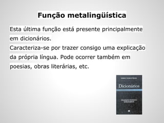 Função metalingüística
Esta última função está presente principalmente
em dicionários.
Caracteriza-se por trazer consigo uma explicação
da própria língua. Pode ocorrer também em
poesias, obras literárias, etc.
 