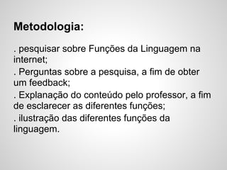 Metodologia:
. pesquisar sobre Funções da Linguagem na
internet;
. Perguntas sobre a pesquisa, a fim de obter
um feedback;
. Explanação do conteúdo pelo professor, a fim
de esclarecer as diferentes funções;
. ilustração das diferentes funções da
linguagem.
 