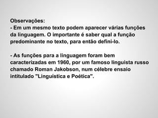 Observações:
- Em um mesmo texto podem aparecer várias funções
da linguagem. O importante é saber qual a função
predominante no texto, para então defini-lo.
- As funções para a linguagem foram bem
caracterizadas em 1960, por um famoso linguista russo
chamado Roman Jakobson, num célebre ensaio
intitulado "Linguística e Poética".
 