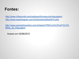Fontes:
http://www.infoescola.com/redacao/funcoes-da-linguagem/
http://www.soportugues.com.br/secoes/estil/estil14.php
http://www.gramaticaonline.com.br/texto/778/Fun%C3%A7%C3%
B5es_da_linguagem
Acesso em 03/06/2013
 