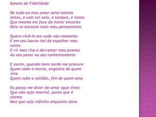 Soneto de Fidelidade
De tudo ao meu amor serei atento
Antes, e com tal zelo, e sempre, e tanto
Que mesmo em face do maior encanto
Dele se encante mais meu pensamento.
Quero vivê-lo em cada vão momento
E em seu louvor hei de espalhar meu
canto
E rir meu riso e derramar meu pranto
Ao seu pesar ou seu contentamento
E assim, quando mais tarde me procure
Quem sabe a morte, angústia de quem
vive
Quem sabe a solidão, fim de quem ama
Eu possa me dizer do amor (que tive):
Que não seja imortal, posto que é
chama
Mas que seja infinito enquanto dure.

 