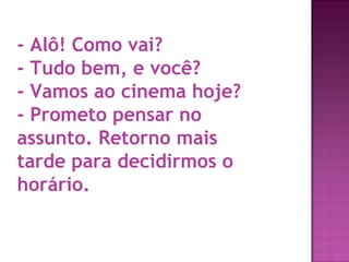 - Alô! Como vai?
- Tudo bem, e você?
- Vamos ao cinema hoje?
- Prometo pensar no
assunto. Retorno mais
tarde para decidirmos o
horário. 

 