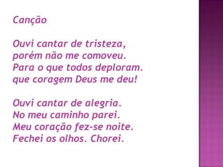 Canção 
Ouvi cantar de tristeza,
porém não me comoveu.
Para o que todos deploram.
que coragem Deus me deu!
Ouvi cantar de alegria.
No meu caminho parei.
Meu coração fez-se noite.
Fechei os olhos. Chorei.

 