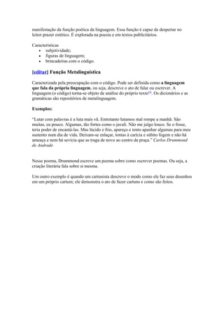 manifestação da função poética da linguagem. Essa função é capaz de despertar no
leitor prazer estético. É explorada na poesia e em textos publicitários.
Características
• subjetividade;
• figuras de linguagem;
• brincadeiras com o código.

[editar] Função Metalinguística
Caracterizada pela preocupação com o código. Pode ser definida como a linguagem
que fala da própria linguagem, ou seja, descreve o ato de falar ou escrever. A
linguagem (o código) torna-se objeto de análise do próprio texto[1]. Os dicionários e as
gramáticas são repositórios de metalinguagem.
Exemplos:
“Lutar com palavras é a luta mais vã. Entretanto lutamos mal rompe a manhã. São
muitas, eu pouco. Algumas, tão fortes como o javali. Não me julgo louco. Se o fosse,
teria poder de encantá-las. Mas lúcido e frio, apareço e tento apanhar algumas para meu
sustento num dia de vida. Deixam-se enlaçar, tontas à carícia e súbito fogem e não há
ameaça e nem há sevícia que as traga de novo ao centro da praça.” Carlos Drummond
de Andrade
Nesse poema, Drummond escreve um poema sobre como escrever poemas. Ou seja, a
criação literária fala sobre si mesma.
Um outro exemplo é quando um cartunista descreve o modo como ele faz seus desenhos
em um próprio cartum; ele demonstra o ato de fazer cartuns e como são feitos.

 