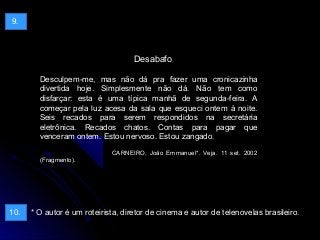 Desabafo
Desculpem-me, mas não dá pra fazer uma cronicazinha
divertida hoje. Simplesmente não dá. Não tem como
disfarçar: esta é uma típica manhã de segunda-feira. A
começar pela luz acesa da sala que esqueci ontem à noite.
Seis recados para serem respondidos na secretária
eletrônica. Recados chatos. Contas para pagar que
venceram ontem. Estou nervoso. Estou zangado.
CARNEIRO, João Emmanuel*. Veja. 11 set. 2002
(Fragmento).
* O autor é um roteirista, diretor de cinema e autor de telenovelas brasileiro.
9.
10.
 