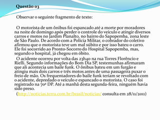 Questão 03
Observar o seguinte fragmento de texto:
O motorista de um ônibus foi espancado até a morte por moradores
na noite de domingo após perder o controle do veículo e atingir diversos
carros e motos no Jardim Planalto, no bairro do Sapopemba, zona leste
de São Paulo. De acordo com a Polícia Militar, o cobrador do coletivo
afirmou que o motorista teve um mal súbito e por isso bateu o carro.
Ele foi socorrido ao Pronto-Socorro do Hospital Sapopemba, mas,
segundo o hospital, já chegou em óbito.
O acidente ocorreu por volta das 23h40 na rua Torres Florêncio e
Rielli. Segundo informações do Bom Dia SP, testemunhas afirmaram
que ali acontecia um baile funk. O ônibus bateu em um furgão e
atingiu mais dois carros e três motos antes de uma passageira puxar o
freio de mão. Os frequentadores do baile funk teriam se revoltado com
o acidente, depredado o veículo e espancado o motorista. O caso foi
registrado na 70ª DP. Até a manhã desta segunda-feira, ninguém havia
sido preso.
(http://noticias.terra.com.br/brasil/noticias/ consulta em 28/11/2011)

 