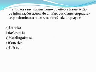 Tendo essa mensagem como objetivo a transmissão
de informações acerca de um fato cotidiano, enquadrase, predominantemente, na função da linguagem:
a)Emotiva
b)Referencial
c)Metalinguística
d)Conativa
e)Poética

 