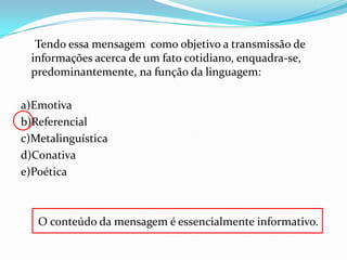 Tendo essa mensagem como objetivo a transmissão de
informações acerca de um fato cotidiano, enquadra-se,
predominantemente, na função da linguagem:
a)Emotiva
b)Referencial
c)Metalinguística
d)Conativa
e)Poética

O conteúdo da mensagem é essencialmente informativo.

 