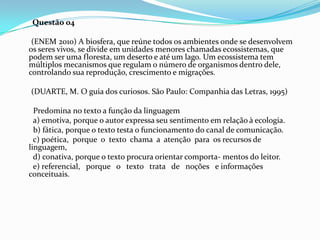 Questão 04
(ENEM 2010) A biosfera, que reúne todos os ambientes onde se desenvolvem
os seres vivos, se divide em unidades menores chamadas ecossistemas, que
podem ser uma floresta, um deserto e até um lago. Um ecossistema tem
múltiplos mecanismos que regulam o número de organismos dentro dele,
controlando sua reprodução, crescimento e migrações.
(DUARTE, M. O guia dos curiosos. São Paulo: Companhia das Letras, 1995)
Predomina no texto a função da linguagem
a) emotiva, porque o autor expressa seu sentimento em relação à ecologia.
b) fática, porque o texto testa o funcionamento do canal de comunicação.
c) poética, porque o texto chama a atenção para os recursos de
linguagem,
d) conativa, porque o texto procura orientar comporta- mentos do leitor.
e) referencial, porque o texto trata de noções e informações
conceituais.

 