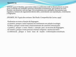 Questão 04
(ENEM 2010) A biosfera, que reúne todos os ambientes onde se desenvolvem os seres
vivos, se divide em unidades menores chamadas ecossistemas, que podem ser uma
floresta, um deserto e até um lago. Um ecossistema tem múltiplos mecanismos que
regulam o número de organismos dentro dele, controlando sua reprodução, crescimento
e migrações.
(DUARTE, M. O guia dos curiosos. São Paulo: Companhia das Letras, 1995)
Predomina no texto a função da linguagem
a) emotiva, porque o autor expressa seu sentimento em relação à ecologia.
b) fática, porque o texto testa o funcionamento do canal de comunicação.
c) poética, porque o texto chama a atenção para os recursos de linguagem,
d) conativa, porque o texto procura orientar comporta- mentos do leitor.
e) referencial, porque o texto trata de noções e informações conceituais.

 