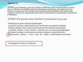Questão 04
(ENEM 2010) A biosfera, que reúne todos os ambientes onde se desenvolvem os seres
vivos, se divide em unidades menores chamadas ecossistemas, que podem ser uma
floresta, um deserto e até um lago. Um ecossistema tem múltiplos mecanismos que
regulam o número de organismos dentro dele, controlando sua reprodução, crescimento
e migrações.
(DUARTE, M. O guia dos curiosos. São Paulo: Companhia das Letras, 1995)
Predomina no texto a função da linguagem
a) emotiva, porque o autor expressa seu sentimento em relação à ecologia.
b) fática, porque o texto testa o funcionamento do canal de comunicação.
c) poética, porque o texto chama a atenção para os recursos de linguagem,
d) conativa, porque o texto procura orientar comporta- mentos do leitor.
e) referencial, porque o texto trata de noções e informações conceituais.

A mensagem se centra no referente.

 
