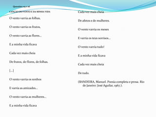 Questões 05 e 06
CANÇÃO DO VENTO E DA MINHA VIDA

O vento varria as folhas,
O vento varria os frutos,
O vento varria as flores...
E a minha vida ficava
Cada vez mais cheia
De frutos, de flores, de folhas.
[...]
O vento varria os sonhos
E varria as amizades...
O vento varria as mulheres...
E a minha vida ficava

Cada vez mais cheia
De afetos e de mulheres.

O vento varria os meses
E varria os teus sorrisos...
O vento varria tudo!

E a minha vida ficava
Cada vez mais cheia
De tudo.

(BANDEIRA, Manuel. Poesia completa e prosa. Rio
de Janeiro: José Aguilar, 1967.).

 