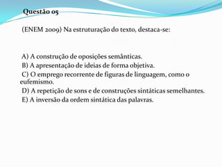 Questão 05
(ENEM 2009) Na estruturação do texto, destaca-se:

A) A construção de oposições semânticas.
B) A apresentação de ideias de forma objetiva.
C) O emprego recorrente de figuras de linguagem, como o
eufemismo.
D) A repetição de sons e de construções sintáticas semelhantes.
E) A inversão da ordem sintática das palavras.

 